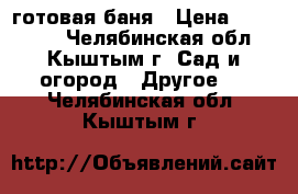 готовая баня › Цена ­ 133 000 - Челябинская обл., Кыштым г. Сад и огород » Другое   . Челябинская обл.,Кыштым г.
